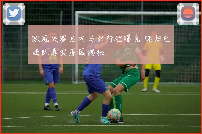 欧冠决赛后内马尔行程曝光 晚归巴西队真实原因揭秘