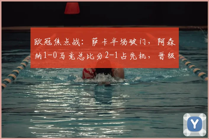 欧冠焦点战:萨卡半场破门,阿森纳1-0马竞总比分2-1占先机,晋级前景分析