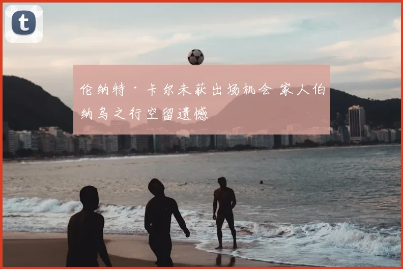 伦纳特·卡尔未获出场机会 家人伯纳乌之行空留遗憾