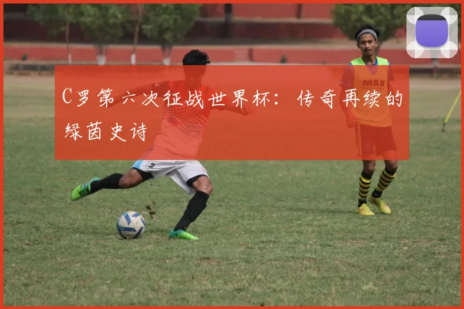 C罗第六次征战世界杯：传奇再续的绿茵史诗