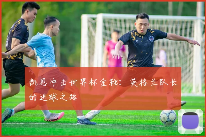 凯恩冲击世界杯金靴：英格兰队长的进球之路