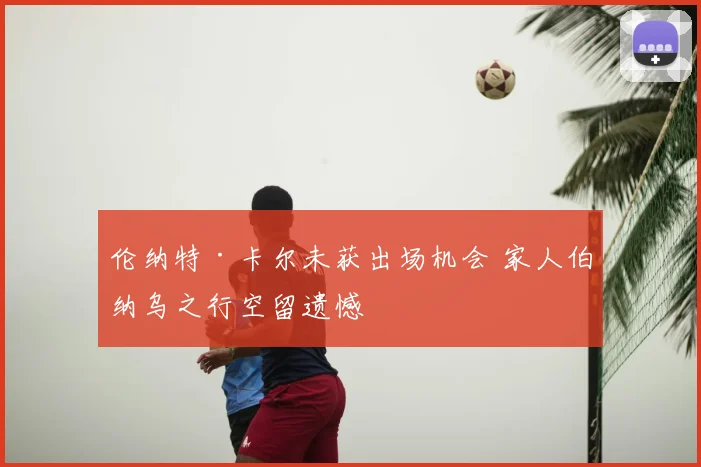 伦纳特·卡尔未获出场机会 家人伯纳乌之行空留遗憾