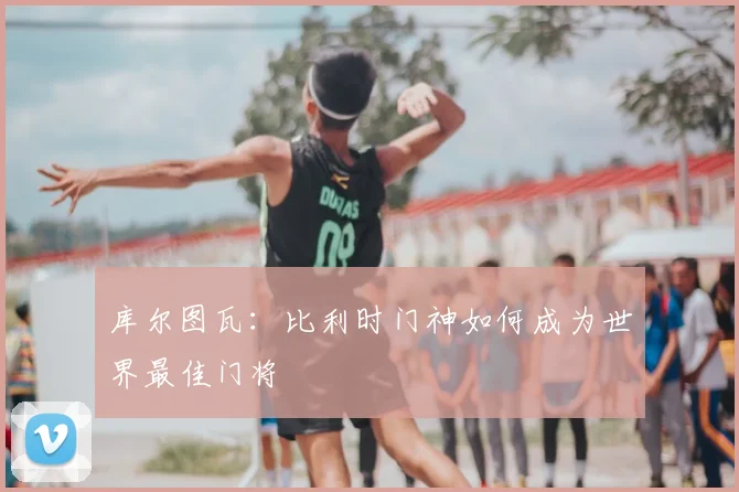 库尔图瓦：比利时门神如何成为世界最佳门将