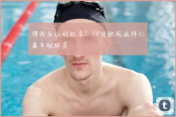 穆西亚拉创纪录！50场欧冠成拜仁最年轻球员
