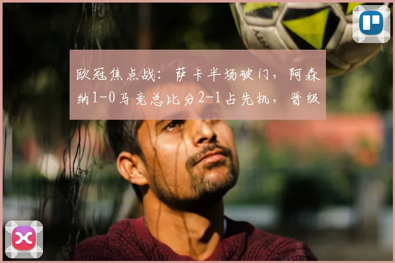 欧冠焦点战：萨卡半场破门，阿森纳1-0马竞总比分2-1占先机，晋级前景分析