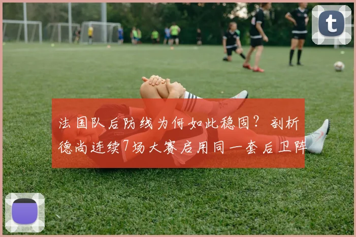 法国队后防线为何如此稳固?剖析德尚连续7场大赛启用同一套后卫阵容的战术考量与2026展望