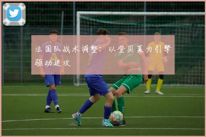 法国队战术调整:以登贝莱为引擎驱动进攻
