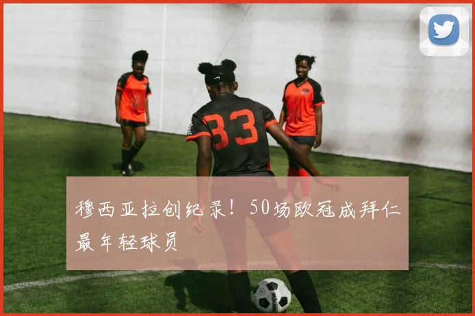 穆西亚拉创纪录!50场欧冠成拜仁最年轻球员